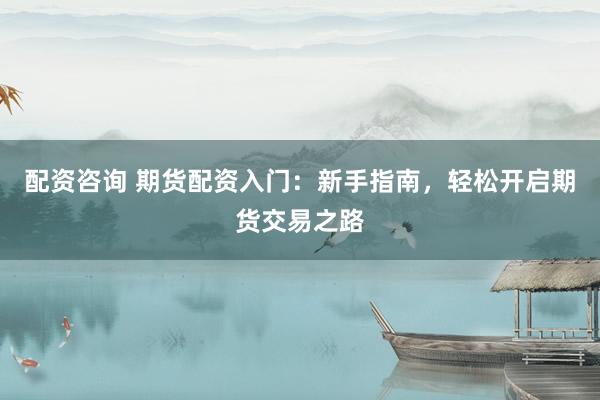 配资咨询 期货配资入门：新手指南，轻松开启期货交易之路