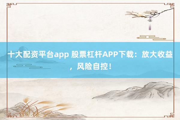 十大配资平台app 股票杠杆APP下载：放大收益，风险自控！