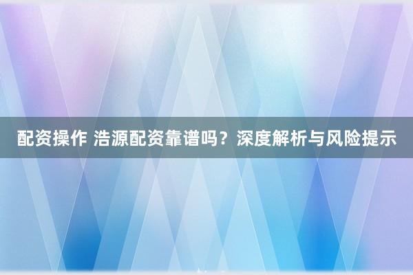 配资操作 浩源配资靠谱吗？深度解析与风险提示