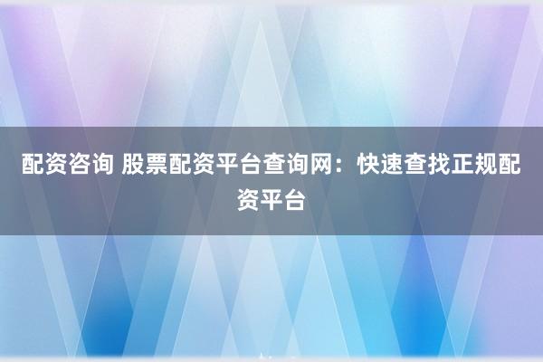 配资咨询 股票配资平台查询网：快速查找正规配资平台