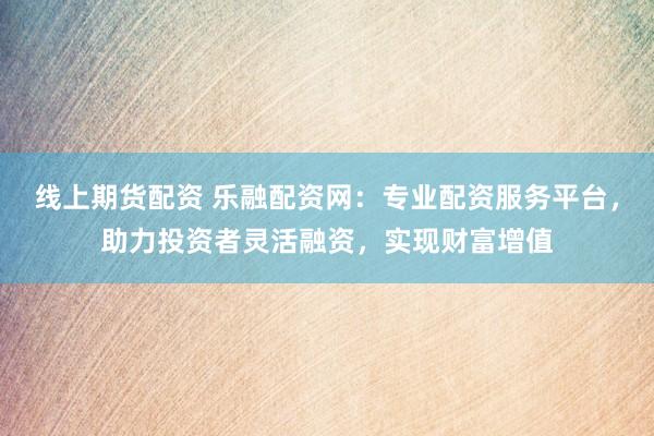 线上期货配资 乐融配资网：专业配资服务平台，助力投资者灵活融资，实现财富增值