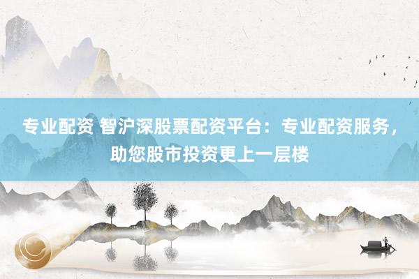 专业配资 智沪深股票配资平台：专业配资服务，助您股市投资更上一层楼