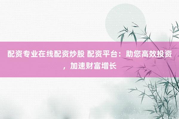 配资专业在线配资炒股 配资平台：助您高效投资，加速财富增长