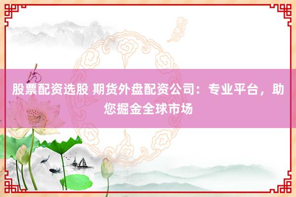 股票配资选股 期货外盘配资公司：专业平台，助您掘金全球市场