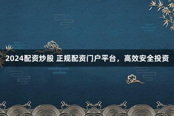 2024配资炒股 正规配资门户平台，高效安全投资