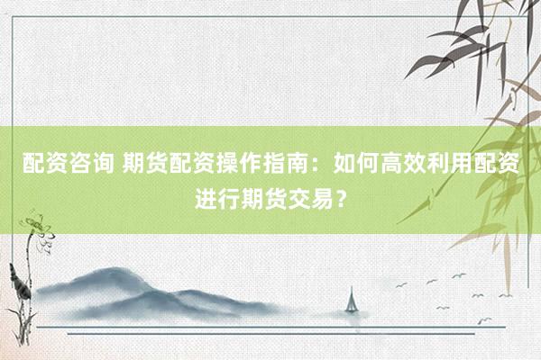 配资咨询 期货配资操作指南：如何高效利用配资进行期货交易？