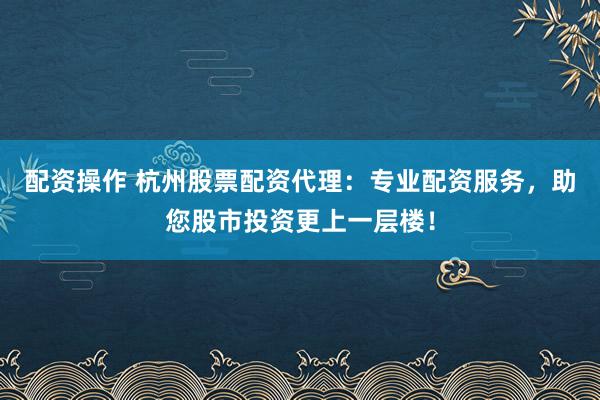 配资操作 杭州股票配资代理：专业配资服务，助您股市投资更上一层楼！