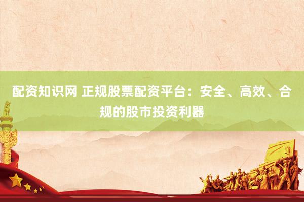 配资知识网 正规股票配资平台：安全、高效、合规的股市投资利器