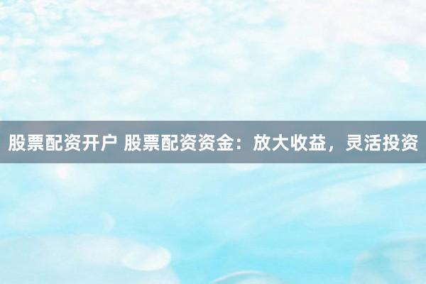 股票配资开户 股票配资资金：放大收益，灵活投资
