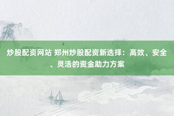 炒股配资网站 郑州炒股配资新选择：高效、安全、灵活的资金助力方案