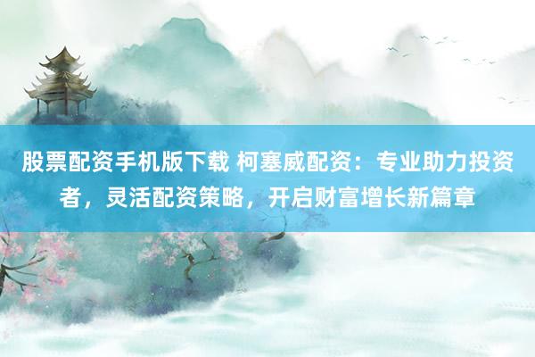 股票配资手机版下载 柯塞威配资：专业助力投资者，灵活配资策略，开启财富增长新篇章