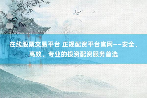 在线股票交易平台 正规配资平台官网——安全、高效、专业的投资配资服务首选