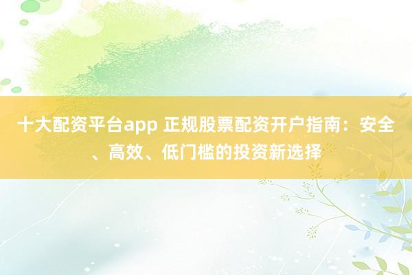 十大配资平台app 正规股票配资开户指南：安全、高效、低门槛的投资新选择