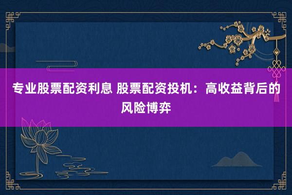 专业股票配资利息 股票配资投机：高收益背后的风险博弈