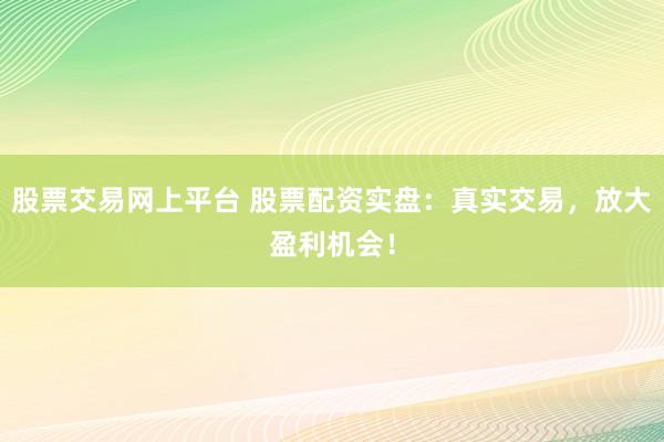 股票交易网上平台 股票配资实盘：真实交易，放大盈利机会！