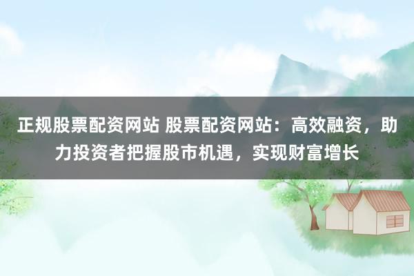 正规股票配资网站 股票配资网站：高效融资，助力投资者把握股市机遇，实现财富增长