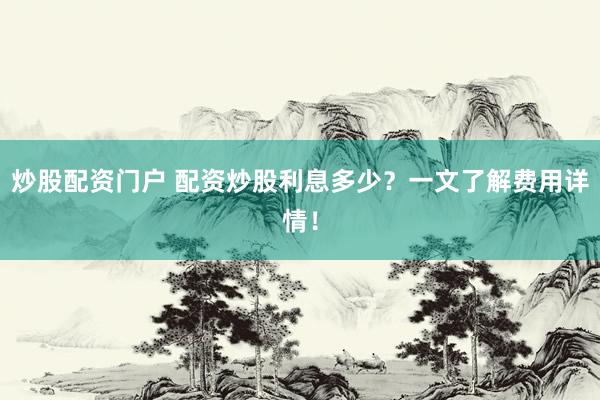 炒股配资门户 配资炒股利息多少？一文了解费用详情！