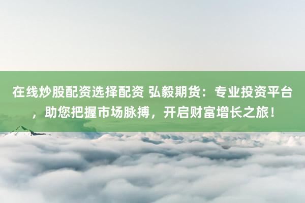 在线炒股配资选择配资 弘毅期货：专业投资平台，助您把握市场脉搏，开启财富增长之旅！