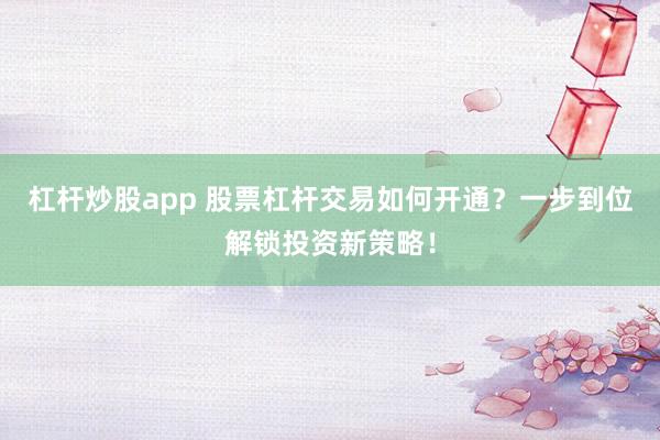 杠杆炒股app 股票杠杆交易如何开通？一步到位解锁投资新策略！