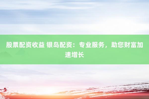股票配资收益 银岛配资：专业服务，助您财富加速增长