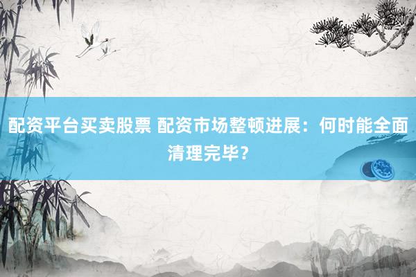 配资平台买卖股票 配资市场整顿进展：何时能全面清理完毕？