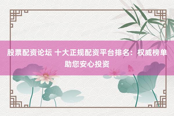 股票配资论坛 十大正规配资平台排名：权威榜单助您安心投资