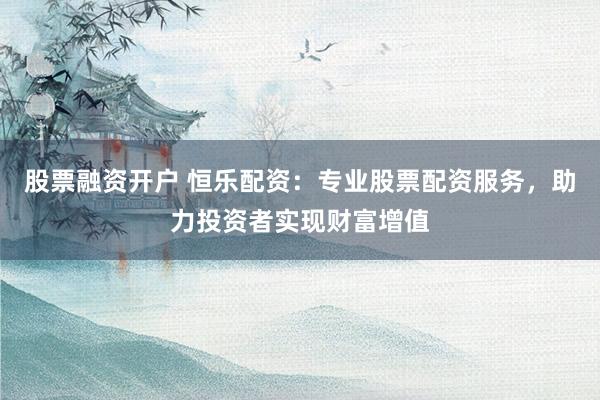 股票融资开户 恒乐配资：专业股票配资服务，助力投资者实现财富增值
