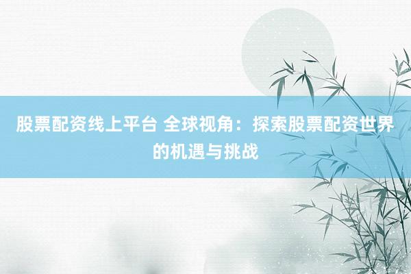 股票配资线上平台 全球视角：探索股票配资世界的机遇与挑战