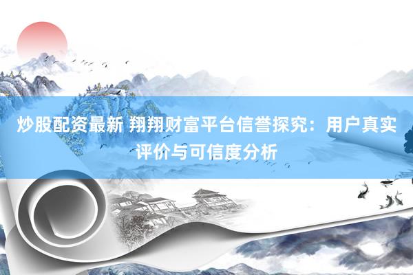 炒股配资最新 翔翔财富平台信誉探究：用户真实评价与可信度分析