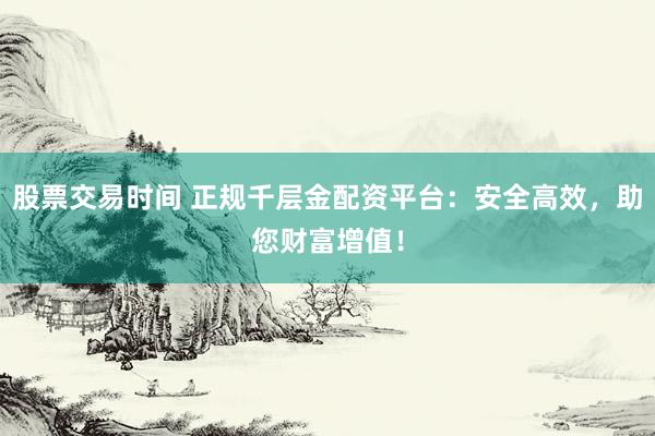 股票交易时间 正规千层金配资平台：安全高效，助您财富增值！