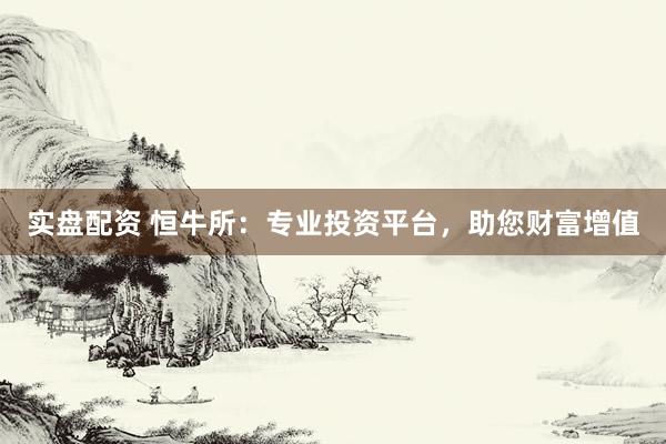 实盘配资 恒牛所：专业投资平台，助您财富增值