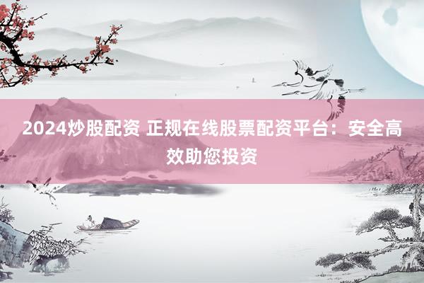 2024炒股配资 正规在线股票配资平台：安全高效助您投资