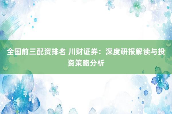 全国前三配资排名 川财证券：深度研报解读与投资策略分析