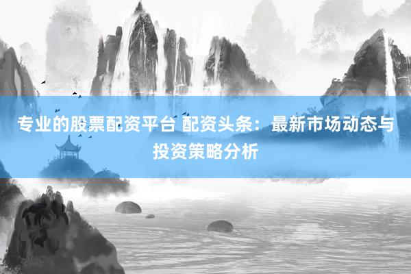专业的股票配资平台 配资头条：最新市场动态与投资策略分析